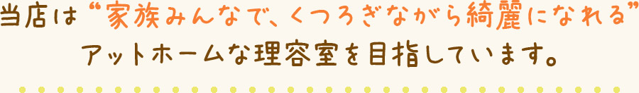 当店は“家族みんなで、くつろぎながら綺麗になれる” アットホームな理容室を目指しています。