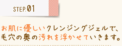 STEP01 お肌に優しいクレンジングジェルで、 毛穴の奥の汚れを浮かせていきます。