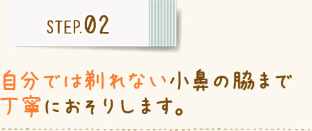 STEP02 自分では剃れない小鼻の脇まで 丁寧におそりします。