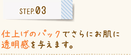 STEP03 仕上げのパックでさらにお肌に 透明感を与えます。