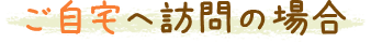 ご自宅へ訪問の場合